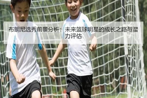 布朗尼选秀前景分析：未来篮球明星的成长之路与潜力评估